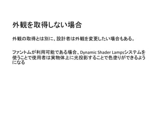 外観を取得しない場合
外観の取得とは別に、設計者は外観を変更したい場合もある。
ファントムが利用可能である場合、Dynamic Shader Lampsシステムを
使うことで使用者は実物体上に光投影することで色塗りができるよう
になる
 