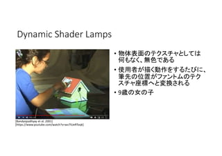 Dynamic Shader Lamps
• 物体表面のテクスチャとしては
何もなく、無色である
• 使用者が描く動作をするたびに、
筆先の位置がファントムのテク
スチャ座標へと変換される
• 9歳の女の子
[Bandyopadhyay et al. 2001]
[https://www.youtube.com/watch?v=wv7lUeRToqk]
 