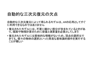自動的な三次元復元の欠点
自動的な三次元復元によって得られるモデルは、ARの応用としてすぐ
に利用できるものではありません
• 復元されたモデルには、不要に細かい部分が含まれているときがあ
り、描画や物理計算のために容量と演算量を必要としてしまう
• 復元されたモデルには意味的な情報がないため、頂点の選択はで
きても、個々の物体の選択といった簡易な意味論的操作を実行する
ことが難しい
 