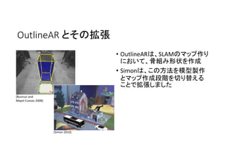OutlineAR とその拡張
• OutlineARは、SLAMのマップ作り
において、骨組み形状を作成
• Simonは、この方法を模型製作
とマップ作成段階を切り替える
ことで拡張しました
[Bunnun and
Mayol-Cuevas 2008]
[Simon 2010]
 