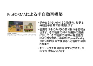 ProFORMAによる半自動再構築
• 手のひらくらいの小さな物体の、形状と
外観を半自動で再構築します
• 使用者はそのカメラの前で物体を回転さ
せます。その物体の様々な姿勢の画像
に対して、その物体の輪郭が背景差分
により推定され、確率的にSpace Carving
法により四面体で構成される領域が抽出
されます
• モデリングを最適に完遂する方法を、矢
印で可視化しています
[Pan et al. 2009]
[https://www.youtube.com/watch?v=vEOmzjImsVc]
 