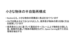 小さな物体の半自動再構成
• Bastianらも、小さな物体の再構成に焦点を当てています
• カメラを静止させておくよりもむしろ、使用者が物体の周りを動く方法
を提案しています
• 使用者の入力に基づいて最初のキーフレーム上で物体を分割した
後、画像列を通して物体の輪郭をなぞり、Space Carving法で三次元
領域を抽出する
 