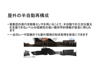 屋外の半自動再構成
• 能動型の奥行き画像センサを用いることで、半自動での三次元復元
を支援できるレベルの信頼性の高い幾何学的情報が容易に得られ
ます
• 一点のレーザ距離計でも屋外環境の形状取得を容易にできます
[Wither et al. 2008]
 