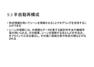 9.3 半自動再構成
• 形状情報を用いてシーンを理解させることでモデリングを支持するこ
とができる
• シーンの理解には、大規模なデータを要する統計的手法や機械学
習が用いられる。その結果、シーンを理解するほとんどの手法は、
オフラインで三次元復元し、その後に領域分割や形状分類などがな
される
 