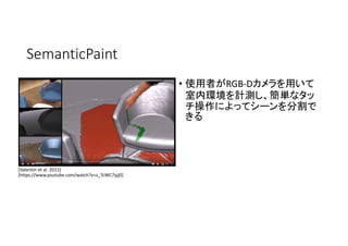 SemanticPaint
• 使用者がRGB-Dカメラを用いて
室内環境を計測し、簡単なタッ
チ操作によってシーンを分割で
きる
[Valentin et al. 2015]
[https://www.youtube.com/watch?v=z_TcWC7yjj0]
 