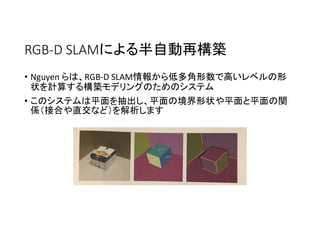 RGB-D SLAMによる半自動再構築
• Nguyen らは、RGB-D SLAM情報から低多角形数で高いレベルの形
状を計算する構築モデリングのためのシステム
• このシステムは平面を抽出し、平面の境界形状や平面と平面の関
係（接合や直交など）を解析します
 