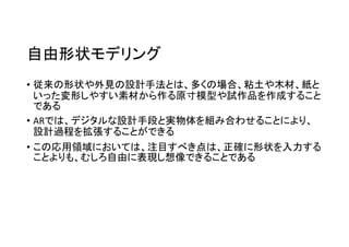 自由形状モデリング
• 従来の形状や外見の設計手法とは、多くの場合、粘土や木材、紙と
いった変形しやすい素材から作る原寸模型や試作品を作成すること
である
• ARでは、デジタルな設計手段と実物体を組み合わせることにより、
設計過程を拡張することができる
• この応用領域においては、注目すべき点は、正確に形状を入力する
ことよりも、むしろ自由に表現し想像できることである
 