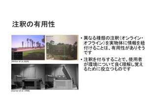 注釈の有用性
• 異なる種類の注釈（オンライン・
オフライン）を実物体に情報を紐
付けることは、有用性がありそう
です
• 注釈を付与することで、使用者
が環境について良く理解し覚え
るために役立つものです
[Starner et al. 1998]
[Wither et al.2009]
 