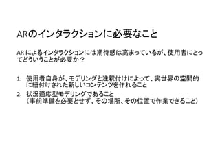 ARのインタラクションに必要なこと
AR によるインタラクションには期待感は高まっているが、使用者にとっ
てどういうことが必要か？
1. 使用者自身が、モデリングと注釈付けによって、実世界の空間的
に紐付けされた新しいコンテンツを作れること
2. 状況適応型モデリングであること
（事前準備を必要とせず、その場所、その位置で作業できること）
 