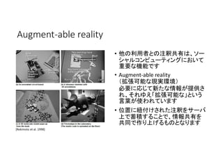 Augment-able reality
• 他の利用者との注釈共有は、ソー
シャルコンピューティングにおいて
重要な機能です
• Augment-able reality
（拡張可能な現実環境）
必要に応じて新たな情報が提供さ
れ、それゆえ「拡張可能な」という
言葉が使われています
• 位置に紐付けされた注釈をサーバ
上で蓄積することで、情報共有を
共同で作り上げるものとなります
[Rekimoto et al. 1998]
 