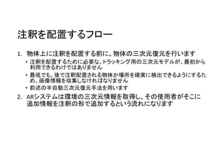 注釈を配置するフロー
1. 物体上に注釈を配置する前に、物体の三次元復元を行います
• 注釈を配置するために必要な、トラッキング用の三次元モデルが、最初から
利用できるわけではありません
• 最低でも、後で注釈配置される物体か場所を確実に検出できるようにするた
め、画像情報を収集しなければなりません
• 前述の半自動三次元復元手法を用います
2. ARシステムは環境の三次元情報を取得し、その使用者がそこに
追加情報を注釈の形で追加するという流れになります
 