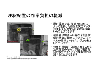 注釈配置の作業負担の軽減
• 屋内環境では、従来のSLAMに
よって取得した疎な三次元マップ
が注釈を配置するために直接用
いることができます
• 使用者が環境中に存在する幾何
学的特徴を選択し、システムにそ
れらの特徴をトラッキングさせると
いう手法です
• 特徴が自動的に抽出されることで、
注釈配置のために手動で表面形
状を指定するという作業負担を軽
減することができます
[Reitmayｒ et al. 2007]
[https://www.youtube.com/watch?v=2P_k-2pHiRs]
 