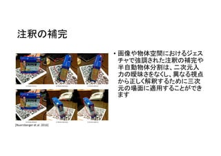 注釈の補完
• 画像や物体空間におけるジェス
チャで強調された注釈の補完や
半自動物体分割は、二次元入
力の曖昧さをなくし、異なる視点
から正しく解釈するために三次
元の場面に適用することができ
ます
[Nuernberger et al. 2016]
 
