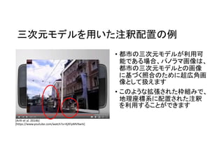 三次元モデルを用いた注釈配置の例
• 都市の三次元モデルが利用可
能である場合、パノラマ画像は、
都市の三次元モデルとの画像
に基づく照合のために超広角画
像として扱えます
• このような拡張された枠組みで、
地理座標系に配置された注釈
を利用することができます
[Arth et al. 2014b]
[https://www.youtube.com/watch?v=XjXFpMVXwrk]
 