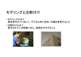 モデリングと注釈付け
• モデリングとは？
実世界のモノに対して、デジタル的に形状、外観を変更すること
• 注釈付けとは？
表示されている映像に対し、説明を付与すること
 