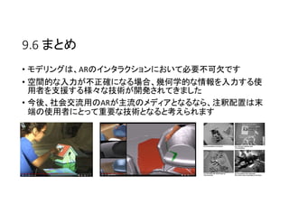 9.6 まとめ
• モデリングは、ARのインタラクションにおいて必要不可欠です
• 空間的な入力が不正確になる場合、幾何学的な情報を入力する使
用者を支援する様々な技術が開発されてきました
• 今後、社会交流用のARが主流のメディアとなるなら、注釈配置は末
端の使用者にとって重要な技術となると考えられます
 