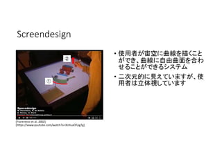 Screendesign
• 使用者が宙空に曲線を描くこと
ができ、曲線に自由曲面を合わ
せることができるシステム
• 二次元的に見えていますが、使
用者は立体視しています
[Fiorentino et al. 2002]
[https://w...