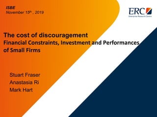 The cost of discouragement
Financial Constraints, Investment and Performances
of Small Firms
Stuart Fraser
Anastasia Ri
Mark Hart
ISBE
November 15th , 2019
 