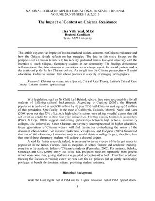 NATIONAL FORUM OF APPLIED EDUCATIONAL RESEARCH JOURNAL
VOLUME 29, NUMBERS 1 & 2, 2016
3
The Impact of Context on Chicana Resistance
Elsa Villarreal, MEd
Doctoral Candidate
Texas A&M University
This article explores the impact of institutional and societal contexts on Chicana resistance and
how the Chicana female reflects on her struggles. The data in this study focuses on the
perspective of a Chicana female who has recently graduated from a four-year university with the
intention to teach bilingual elementary students in her community. The findings demonstrate
self-awareness, the determination to participate as a change agent for social justice, and a
declaration of pride for her Chicana culture. An insight into the Chicana perspective will assist
educational leaders to examine their school practices in a society of changing demographics.
Keywords: Chicana resistance, social justice, Critical Race Theory, Latino/a Critical Race
Theory, Chicana feminist epistemology
With legislation, such as No Child Left Behind, schools face more accountability for all
students of differing cultural backgrounds. According to Cuádraz (2005), the Hispanic
population is predicted to reach 98 million by the year 2050 with Chicanas making up 32 million
of that population. Specifically, in the state of California, Collatos, Morrell, Nuno, and Lara
(2004) point out that 70% of Latino/a high school students were taking remedial classes that did
not count as credit for in-state four-year universities. For this reason, Chicano/a researchers
(Pérez & Ceja, 2010) suggest establishing partnerships between high schools, community
colleges, and universities. Since Chicanas are severely underrepresented in higher education,
future generations of Chicana women will find themselves contradicting the norms of the
dominant school culture. For instance, Solórzano, Villalpando, and Oseguera (2005) discovered
that out of 100 elementary Latinos/as, only ten would obtain a college degree; therefore, less
than one of these elementary students will achieve a doctoral degree.
A need for further research, indeed, is necessary to ensure success of the largest minority
population in the nation. Factors, such as inequities in school finance and academic tracking,
correlate to the academic failure of Chicano/a students (Fernandez, 2002). For instance, Behnke,
Gonzalez, and Cox (2010) imply that some ESL programs function separately from general
school operations, thus, giving students a segregated perception of school. Therefore, academic
tracking that focuses on “cookie cutter” or “one size fits all” policies end up subtly manifesting
privileges to benefit the dominant culture, provoking student resistance.
Historical Background
While the Civil Rights Act of 1964 and the Higher Education Act of 1965 opened doors
 