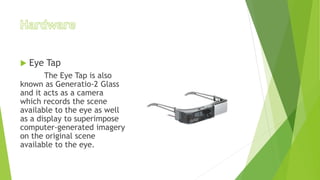  Eye Tap
The Eye Tap is also
known as Generatio-2 Glass
and it acts as a camera
which records the scene
available to the eye as well
as a display to superimpose
computer-generated imagery
on the original scene
available to the eye.
 