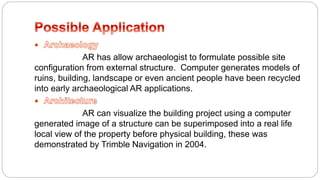 
AR has allow archaeologist to formulate possible site
configuration from external structure. Computer generates models of
ruins, building, landscape or even ancient people have been recycled
into early archaeological AR applications.

AR can visualize the building project using a computer
generated image of a structure can be superimposed into a real life
local view of the property before physical building, these was
demonstrated by Trimble Navigation in 2004.
 