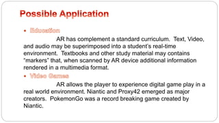 
AR has complement a standard curriculum. Text, Video,
and audio may be superimposed into a student’s real-time
environment. Textbooks and other study material may contains
“markers” that, when scanned by AR device additional information
rendered in a multimedia format.

AR allows the player to experience digital game play in a
real world environment. Niantic and Proxy42 emerged as major
creators. PokemonGo was a record breaking game created by
Niantic.
 
