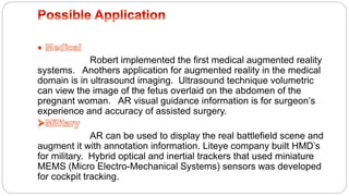Robert implemented the first medical augmented reality
systems. Anothers application for augmented reality in the medical
domain is in ultrasound imaging. Ultrasound technique volumetric
can view the image of the fetus overlaid on the abdomen of the
pregnant woman. AR visual guidance information is for surgeon’s
experience and accuracy of assisted surgery.
AR can be used to display the real battlefield scene and
augment it with annotation information. Liteye company built HMD’s
for military. Hybrid optical and inertial trackers that used miniature
MEMS (Micro Electro-Mechanical Systems) sensors was developed
for cockpit tracking.
 