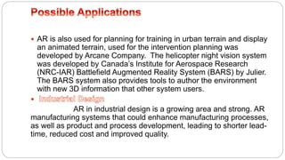  AR is also used for planning for training in urban terrain and display
an animated terrain, used for the intervention planning was
developed by Arcane Company. The helicopter night vision system
was developed by Canada’s Institute for Aerospace Research
(NRC-IAR) Battlefield Augmented Reality System (BARS) by Julier.
The BARS system also provides tools to author the environment
with new 3D information that other system users.

AR in industrial design is a growing area and strong. AR
manufacturing systems that could enhance manufacturing processes,
as well as product and process development, leading to shorter lead-
time, reduced cost and improved quality.
 
