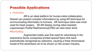 
AR is an ideal platform for human-robot collaboration.
Robots can present complex informations by using AR technique for
communicating information to humans. AR technique robot was most
used for head surgery. 3D AR display during robot assisted
Laparoscopic Partial Nephrectomy(LPM) can also been done
Augmented reality was first used for advertising in the
automotive Some companies printed special flyers that were
automatically recognized by webcams, causing a three dimensional
model of the advertised car to be shown on the screen industry.
 