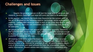  Despite the growing interest in AR and the large body of advances and
research, several challenges and issue still exist and need to be addressed.
 In this section , we classify the limits that characterize the current state of
the art of AR based on the following aspects: technology, social acceptance,
usability. Considerable advances made in each of the areas described in this
paper. However, there are still limitations with the technology that needs to
be overcome.
 AR system has to deal with vast amount of information in reality. Therefore
the hardware used should be small, light, and easily portable and fast enough
to display graphics. Also the battery life used by these complicated AR devices
is another limitation for AR’s uses.
 AR tracking needs some system hardware such as GPS to provide accurate
marker, ask them to be both accurate and reliable enough. These hardware
obstacles need to be resolved for practical AR use. AR systems usually obtain
a lot of information, and need software to filter the information, retain
useful information, discard useless data and display it in a convenient way.
 
