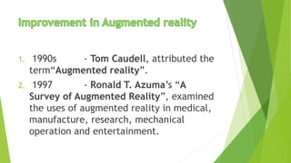 1. 1990s - Tom Caudell, attributed the
term“Augmented reality”.
2. 1997 - Ronald T. Azuma’s “A
Survey of Augmented Reality”, examined
the uses of augmented reality in medical,
manufacture, research, mechanical
operation and entertainment.
 