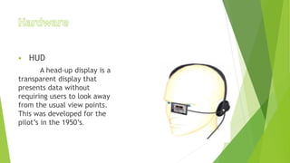  HUD
A head-up display is a
transparent display that
presents data without
requiring users to look away
from the usual view points.
This was developed for the
pilot’s in the 1950’s.
 