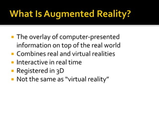 The overlay of computer-presented
information on top of the real world
 Combines real and virtual realities
 Interactive in real time
 Registered in 3D
 Not the same as “virtual reality”
 