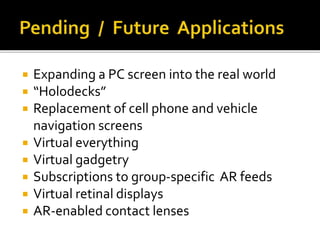  Expanding a PC screen into the real world
 “Holodecks”
 Replacement of cell phone and vehicle
navigation screens
 Virtual everything
 Virtual gadgetry
 Subscriptions to group-specific AR feeds
 Virtual retinal displays
 AR-enabled contact lenses
 