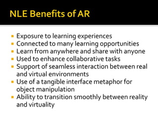  Exposure to learning experiences
 Connected to many learning opportunities
 Learn from anywhere and share with anyone
 Used to enhance collaborative tasks
 Support of seamless interaction between real
and virtual environments
 Use of a tangible interface metaphor for
object manipulation
 Ability to transition smoothly between reality
and virtuality
 