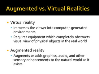  Virtual reality
 Immerses the viewer into computer-generated
environments
 Requires equipment which completely obstructs
visual view of physical objects in the real world
 Augmented reality
 Augments or adds graphics, audio, and other
sensory enhancements to the natural world as it
exists
 
