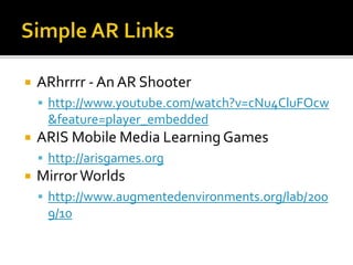  ARhrrrr - An AR Shooter
 http://www.youtube.com/watch?v=cNu4CluFOcw
&feature=player_embedded
 ARIS Mobile Media Learning Games
 http://arisgames.org
 MirrorWorlds
 http://www.augmentedenvironments.org/lab/200
9/10
 