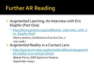  Augmented Learning: An Interview with Eric
Klopfer (Part One)
 http://henryjenkins.org/2008/07/an_interview_with_e
ric_klopfer.html
(Henry Jenkins, Confessions of an Aca-Fan, 7
July 2008.)
 Augmented Reality in a Contact Lens
 http://spectrum.ieee.org/biomedical/bionics/augment
ed-reality-in-a-contact-lens/0
(Babak Parviz, IEEE Spectrum Feature,
September 2009.)
 