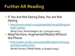  If You Are Not Seeing Data,You are Not
Seeing
 http://www.wired.com/gadgetlab/2009/08/augme
nted-reality/
(Brian Chen,Wired Gadget Lab, 25August 2009.)
 Map/Territory: Augmented RealityWithout
the Phone
 http://radar.oreilly.com/2009/08/mapterritoryaug
mented-reality.html
(Brady Forrest, O’Reilly Radar, 17 August 2009.)
 