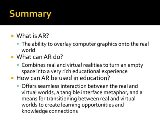  What is AR?
 The ability to overlay computer graphics onto the real
world
 What can AR do?
 Combines real and virtual realities to turn an empty
space into a very rich educational experience
 How can AR be used in education?
 Offers seamless interaction between the real and
virtual worlds, a tangible interface metaphor, and a
means for transitioning between real and virtual
worlds to create learning opportunities and
knowledge connections
 