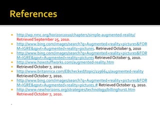  http://wp.nmc.org/horizon2010/chapters/simple-augmented-reality/
Retrieved September 25, 2010.
 http://www.bing.com/images/search?q=Augmented+reality+pictures&FOR
M=IGRE&qpvt=Augmented+reality+pictures. Retrieved October 9, 2010
 http://www.bing.com/images/search?q=Augmented+reality+pictures&FOR
M=IGRE&qpvt=Augmented+reality+pictures Retrieved October 9, 2010.
 http://www.howstuffworks.com/augmented-reality.htm
 Retrieved October 7, 2010.
 http://www.britannica.com/EBchecked/topic/1196641/augmented-reality
Retrieved October 7, 2010.
 http://www.bing.com/images/search?q=Augmented+reality+pictures&FOR
M=IGRE&qpvt=Augmented+reality+pictures.# Retrieved October 13, 2010.
 http://www.newhorizons.org/strategies/technology/billinghurst.htm
Retrieved October 7, 2010.
.
 