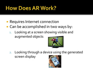  Requires Internet connection
 Can be accomplished in two ways by:
1. Looking at a screen showing visible and
augmented objects
2. Looking through a device using the generated
screen display
 