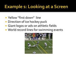  Yellow “first down” line
 Direction of ice hockey puck
 Giant logos or ads on athletic fields
 World record lines for swimming events
 