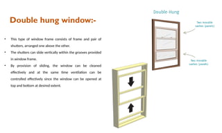 Double hung window:-
• This type of window frame consists of frame and pair of
shutters, arranged one above the other.
• The shutters can slide vertically within the grooves provided
in window frame.
• By provision of sliding, the window can be cleaned
effectively and at the same time ventilation can be
controlled effectively since the window can be opened at
top and bottom at desired extent.
 