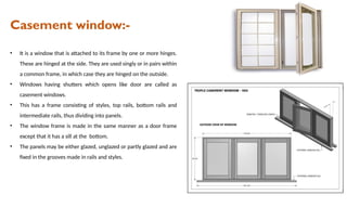 Casement window:-
• It is a window that is attached to its frame by one or more hinges.
These are hinged at the side. They are used singly or in pairs within
a common frame, in which case they are hinged on the outside.
• Windows having shutters which opens like door are called as
casement windows.
• This has a frame consisting of styles, top rails, bottom rails and
intermediate rails, thus dividing into panels.
• The window frame is made in the same manner as a door frame
except that it has a sill at the bottom.
• The panels may be either glazed, unglazed or partly glazed and are
fixed in the grooves made in rails and styles.
 