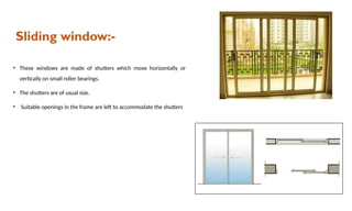 Sliding window:-
• These windows are made of shutters which move horizontally or
vertically on small roller bearings.
• The shutters are of usual size.
• Suitable openings in the frame are left to accommodate the shutters
 