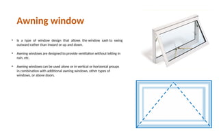 • Is a type of window design that allows the window sash to swing
outward rather than inward or up and down.
• Awning windows are designed to provide ventilation without letting in
rain, etc.
• Awning windows can be used alone or in vertical or horizontal groups
in combination with additional awning windows, other types of
windows, or above doors.
Awning window
 