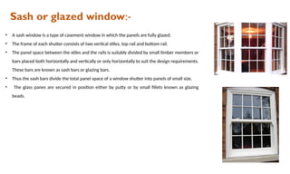 Sash or glazed window:-
• A sash window is a type of casement window in which the panels are fully glazed.
• The frame of each shutter consists of two vertical stiles, top rail and bottom rail.
• The panel space between the stiles and the rails is suitably divided by small timber members or
bars placed both horizontally and vertically or only horizontally to suit the design requirements.
These bars are known as sash bars or glazing bars.
• Thus the sash bars divide the total panel space of a window shutter into panels of small size.
• The glass panes are secured in position either by putty or by small fillets known as glazing
beads.
 