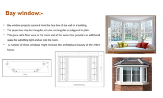 Bay window:-
• Bay window projects outward from the face line of the wall or a building.
• The projection may be triangular, circular, rectangular or polygonal in plain.
• This gives extra floor area to the room and at the same time provides an additional
space for admitting light and air into the room.
• A number of these windows might increase the architectural beauty of the entire
house.
 