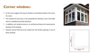 Corner window:-
• As the name suggests this type of window is essentially located in the comer
of a room.
• This window has two faces in two perpendicular directions, due to this light
and air is admitted from both directions.
• In addition such window serves as an architectural feature for improving the
elevation of the building.
• However special lintel has to be casted over the window opening in case of
these windows.
 